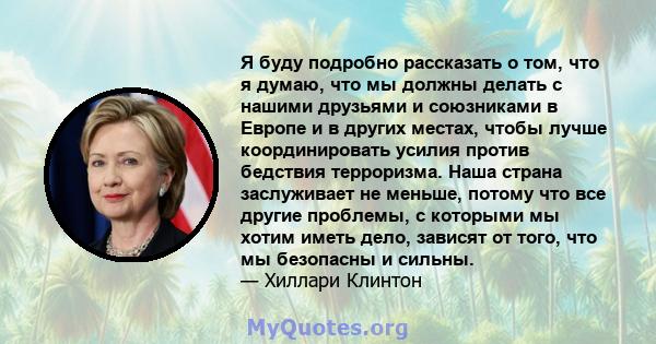 Я буду подробно рассказать о том, что я думаю, что мы должны делать с нашими друзьями и союзниками в Европе и в других местах, чтобы лучше координировать усилия против бедствия терроризма. Наша страна заслуживает не