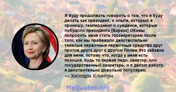 Я буду продолжать говорить о том, что я буду делать как президент, о опыте, который я приношу, темперамент и суждение, которые побудили президента [Барака] Обамы попросить меня стать госсекретарем после того, как мы