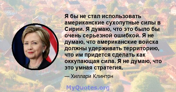 Я бы не стал использовать американские сухопутные силы в Сирии. Я думаю, что это было бы очень серьезной ошибкой. Я не думаю, что американские войска должны удерживать территорию, что им придется сделать как оккупающая