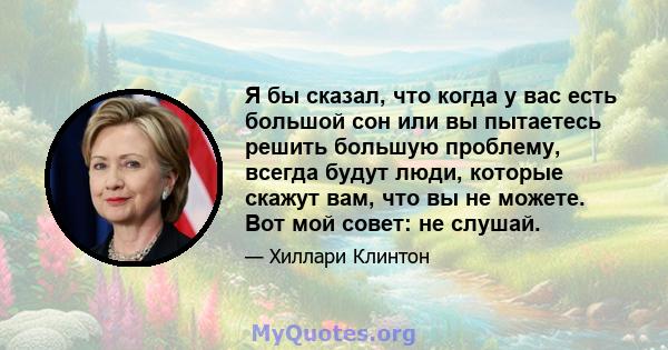 Я бы сказал, что когда у вас есть большой сон или вы пытаетесь решить большую проблему, всегда будут люди, которые скажут вам, что вы не можете. Вот мой совет: не слушай.