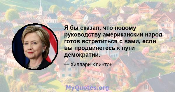 Я бы сказал, что новому руководству американский народ готов встретиться с вами, если вы продвинетесь к пути демократии.