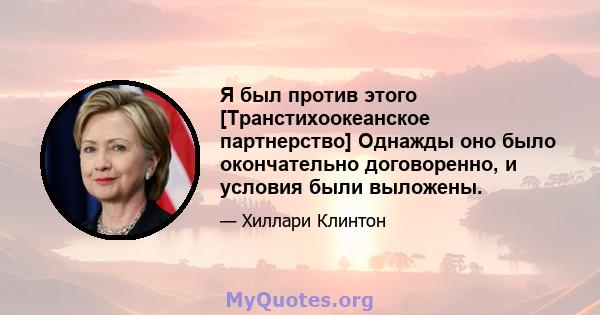 Я был против этого [Транстихоокеанское партнерство] Однажды оно было окончательно договоренно, и условия были выложены.