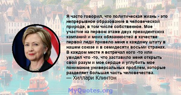 Я часто говорил, что политическая жизнь - это непрерывное образование в человеческой природе, в том числе собственное. Мое участие на первом этаже двух президентских кампаний и моих обязанностей в качестве первой леди