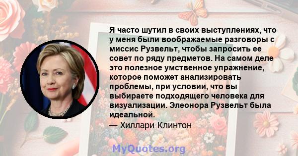 Я часто шутил в своих выступлениях, что у меня были воображаемые разговоры с миссис Рузвельт, чтобы запросить ее совет по ряду предметов. На самом деле это полезное умственное упражнение, которое поможет анализировать