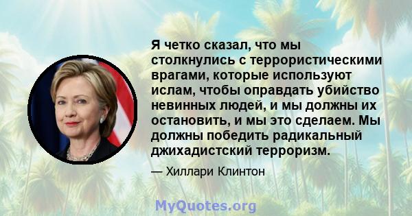 Я четко сказал, что мы столкнулись с террористическими врагами, которые используют ислам, чтобы оправдать убийство невинных людей, и мы должны их остановить, и мы это сделаем. Мы должны победить радикальный