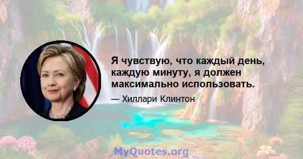 Я чувствую, что каждый день, каждую минуту, я должен максимально использовать.