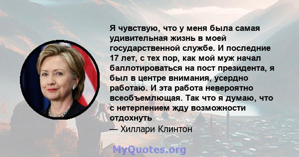 Я чувствую, что у меня была самая удивительная жизнь в моей государственной службе. И последние 17 лет, с тех пор, как мой муж начал баллотироваться на пост президента, я был в центре внимания, усердно работаю. И эта