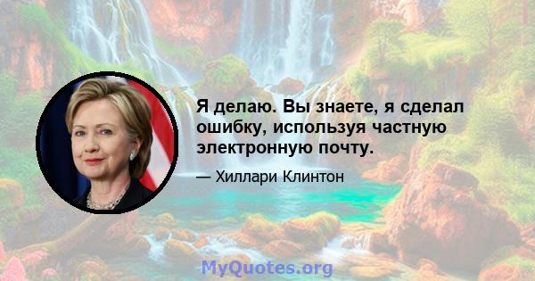 Я делаю. Вы знаете, я сделал ошибку, используя частную электронную почту.