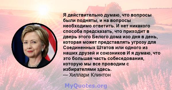 Я действительно думаю, что вопросы были подняты, и на вопросы необходимо ответить. И нет никакого способа предсказать, что приходит в дверь этого Белого дома изо дня в день, которая может представлять угрозу для