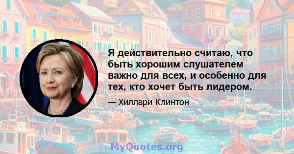 Я действительно считаю, что быть хорошим слушателем важно для всех, и особенно для тех, кто хочет быть лидером.