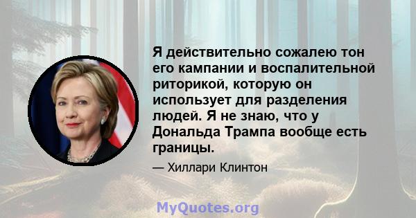 Я действительно сожалею тон его кампании и воспалительной риторикой, которую он использует для разделения людей. Я не знаю, что у Дональда Трампа вообще есть границы.