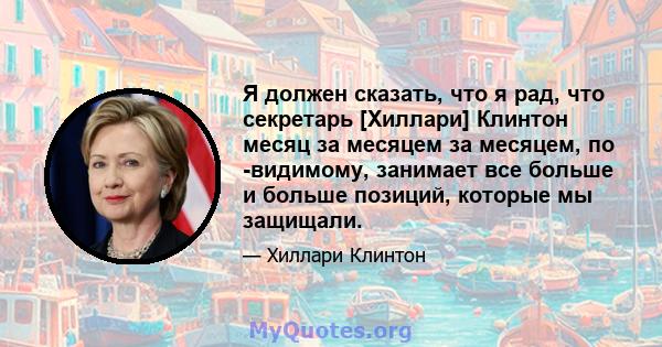 Я должен сказать, что я рад, что секретарь [Хиллари] Клинтон месяц за месяцем за месяцем, по -видимому, занимает все больше и больше позиций, которые мы защищали.