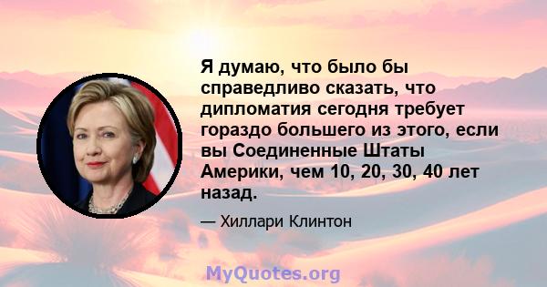 Я думаю, что было бы справедливо сказать, что дипломатия сегодня требует гораздо большего из этого, если вы Соединенные Штаты Америки, чем 10, 20, 30, 40 лет назад.