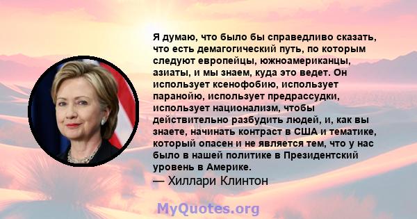 Я думаю, что было бы справедливо сказать, что есть демагогический путь, по которым следуют европейцы, южноамериканцы, азиаты, и мы знаем, куда это ведет. Он использует ксенофобию, использует паранойю, использует