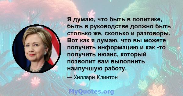 Я думаю, что быть в политике, быть в руководстве должно быть столько же, сколько и разговоры. Вот как я думаю, что вы можете получить информацию и как -то получить нюанс, который позволит вам выполнить наилучшую работу.