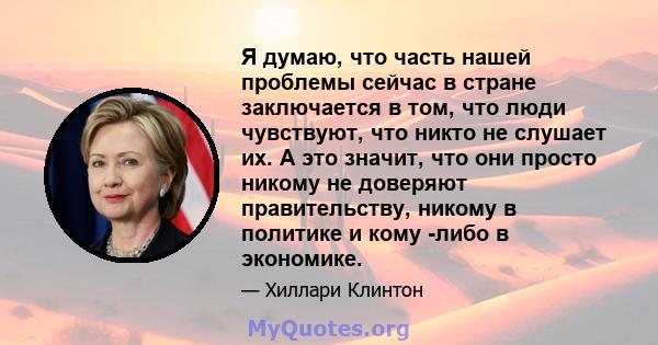 Я думаю, что часть нашей проблемы сейчас в стране заключается в том, что люди чувствуют, что никто не слушает их. А это значит, что они просто никому не доверяют правительству, никому в политике и кому -либо в экономике.