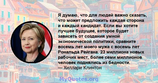 Я думаю, что для людей важно сказать, что может предложить каждая сторона и каждый кандидат. Если вы хотите лучшее будущее, которое будет зависеть от создания умной экономической политики, сравните восемь лет моего мужа 