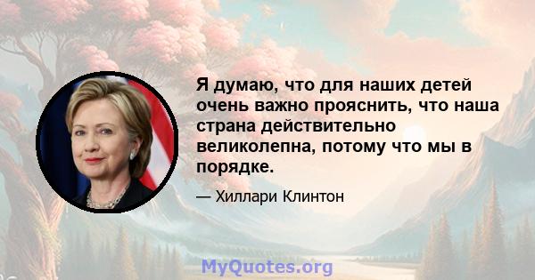 Я думаю, что для наших детей очень важно прояснить, что наша страна действительно великолепна, потому что мы в порядке.