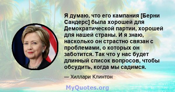 Я думаю, что его кампания [Берни Сандерс] была хорошей для Демократической партии, хорошей для нашей страны. И я знаю, насколько он страстно связан с проблемами, о которых он заботится. Так что у нас будет длинный