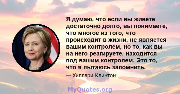 Я думаю, что если вы живете достаточно долго, вы понимаете, что многое из того, что происходит в жизни, не является вашим контролем, но то, как вы на него реагируете, находится под вашим контролем. Это то, что я пытаюсь 