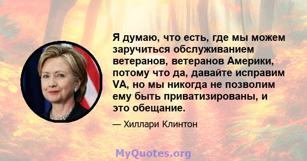 Я думаю, что есть, где мы можем заручиться обслуживанием ветеранов, ветеранов Америки, потому что да, давайте исправим VA, но мы никогда не позволим ему быть приватизированы, и это обещание.