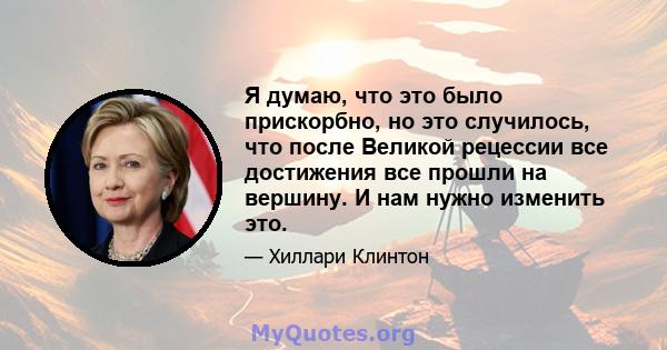 Я думаю, что это было прискорбно, но это случилось, что после Великой рецессии все достижения все прошли на вершину. И нам нужно изменить это.