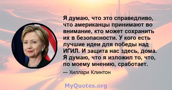 Я думаю, что это справедливо, что американцы принимают во внимание, кто может сохранить их в безопасности. У кого есть лучшие идеи для победы над ИГИЛ. И защита нас здесь, дома. Я думаю, что я изложил то, что, по моему