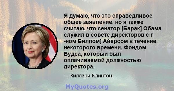 Я думаю, что это справедливое общее заявление, но я также считаю, что сенатор [Барак] Обама служил в совете директоров с г -ном Биллом] Айерсом в течение некоторого времени, Фондом Вудса, который был оплачиваемой