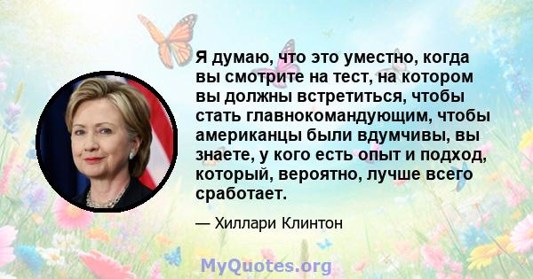 Я думаю, что это уместно, когда вы смотрите на тест, на котором вы должны встретиться, чтобы стать главнокомандующим, чтобы американцы были вдумчивы, вы знаете, у кого есть опыт и подход, который, вероятно, лучше всего