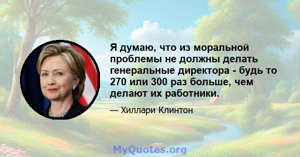 Я думаю, что из моральной проблемы не должны делать генеральные директора - будь то 270 или 300 раз больше, чем делают их работники.