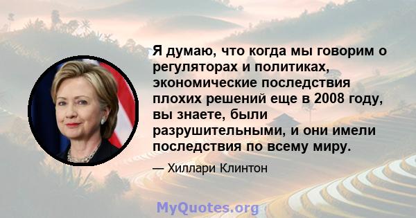 Я думаю, что когда мы говорим о регуляторах и политиках, экономические последствия плохих решений еще в 2008 году, вы знаете, были разрушительными, и они имели последствия по всему миру.