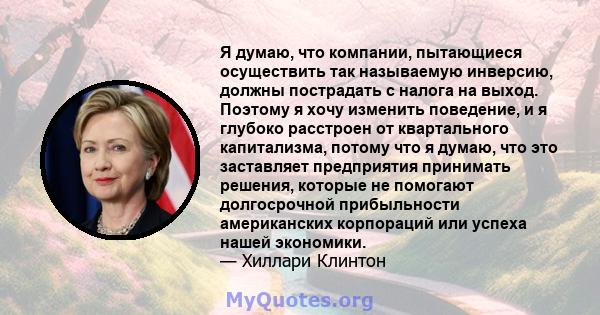 Я думаю, что компании, пытающиеся осуществить так называемую инверсию, должны пострадать с налога на выход. Поэтому я хочу изменить поведение, и я глубоко расстроен от квартального капитализма, потому что я думаю, что