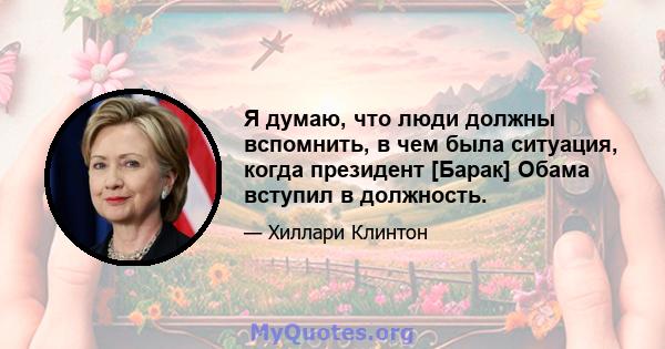 Я думаю, что люди должны вспомнить, в чем была ситуация, когда президент [Барак] Обама вступил в должность.