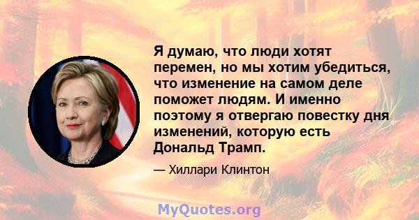 Я думаю, что люди хотят перемен, но мы хотим убедиться, что изменение на самом деле поможет людям. И именно поэтому я отвергаю повестку дня изменений, которую есть Дональд Трамп.