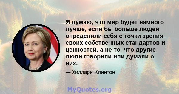 Я думаю, что мир будет намного лучше, если бы больше людей определили себя с точки зрения своих собственных стандартов и ценностей, а не то, что другие люди говорили или думали о них.