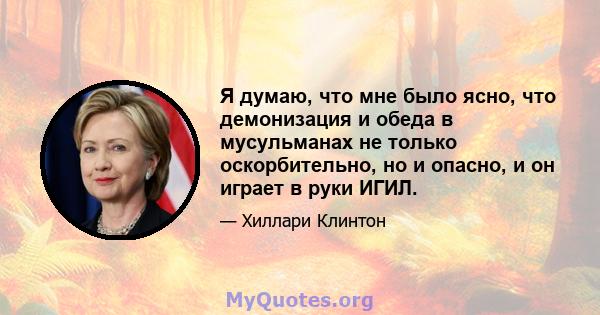 Я думаю, что мне было ясно, что демонизация и обеда в мусульманах не только оскорбительно, но и опасно, и он играет в руки ИГИЛ.