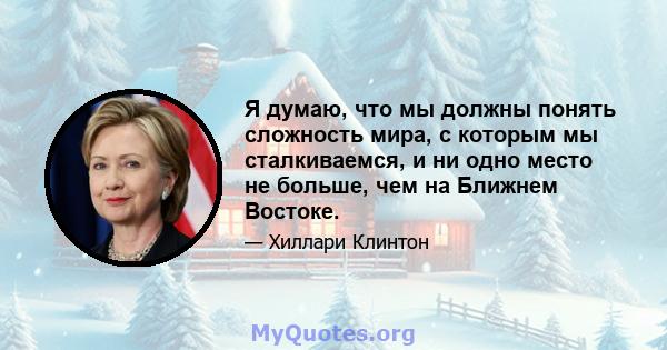 Я думаю, что мы должны понять сложность мира, с которым мы сталкиваемся, и ни одно место не больше, чем на Ближнем Востоке.