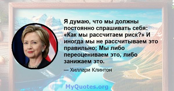 Я думаю, что мы должны постоянно спрашивать себя: «Как мы рассчитаем риск?» И иногда мы не рассчитываем это правильно; Мы либо переоцениваем это, либо занижаем это.