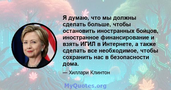 Я думаю, что мы должны сделать больше, чтобы остановить иностранных бойцов, иностранное финансирование и взять ИГИЛ в Интернете, а также сделать все необходимое, чтобы сохранить нас в безопасности дома.