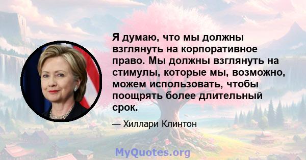 Я думаю, что мы должны взглянуть на корпоративное право. Мы должны взглянуть на стимулы, которые мы, возможно, можем использовать, чтобы поощрять более длительный срок.