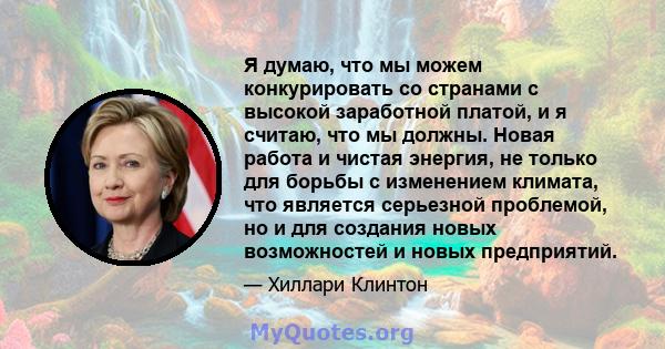 Я думаю, что мы можем конкурировать со странами с высокой заработной платой, и я считаю, что мы должны. Новая работа и чистая энергия, не только для борьбы с изменением климата, что является серьезной проблемой, но и