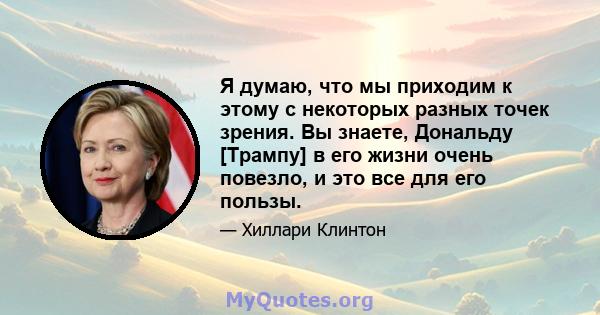 Я думаю, что мы приходим к этому с некоторых разных точек зрения. Вы знаете, Дональду [Трампу] в его жизни очень повезло, и это все для его пользы.