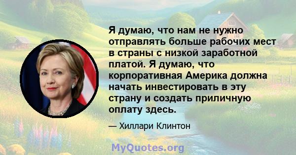 Я думаю, что нам не нужно отправлять больше рабочих мест в страны с низкой заработной платой. Я думаю, что корпоративная Америка должна начать инвестировать в эту страну и создать приличную оплату здесь.