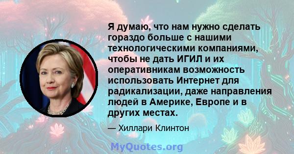 Я думаю, что нам нужно сделать гораздо больше с нашими технологическими компаниями, чтобы не дать ИГИЛ и их оперативникам возможность использовать Интернет для радикализации, даже направления людей в Америке, Европе и в 