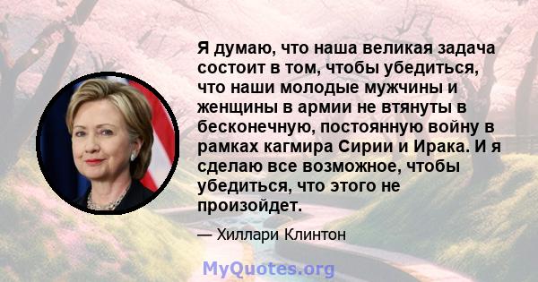 Я думаю, что наша великая задача состоит в том, чтобы убедиться, что наши молодые мужчины и женщины в армии не втянуты в бесконечную, постоянную войну в рамках кагмира Сирии и Ирака. И я сделаю все возможное, чтобы