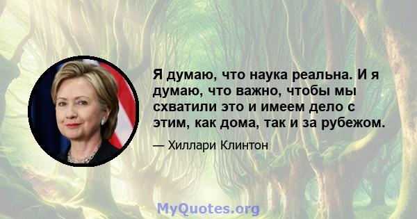 Я думаю, что наука реальна. И я думаю, что важно, чтобы мы схватили это и имеем дело с этим, как дома, так и за рубежом.