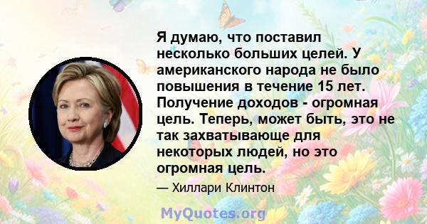 Я думаю, что поставил несколько больших целей. У американского народа не было повышения в течение 15 лет. Получение доходов - огромная цель. Теперь, может быть, это не так захватывающе для некоторых людей, но это