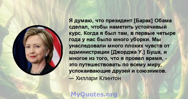 Я думаю, что президент [Барак] Обама сделал, чтобы наметить устойчивый курс. Когда я был там, в первые четыре года у нас было много уборки. Мы унаследовали много плохих чувств от администрации [Джорджа У.] Буша, и