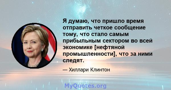 Я думаю, что пришло время отправить четкое сообщение тому, что стало самым прибыльным сектором во всей экономике [нефтяной промышленности], что за ними следят.