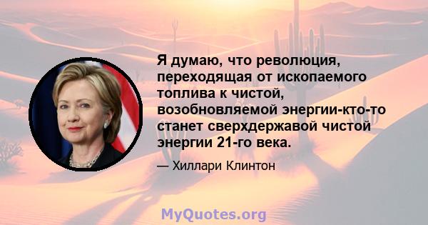 Я думаю, что революция, переходящая от ископаемого топлива к чистой, возобновляемой энергии-кто-то станет сверхдержавой чистой энергии 21-го века.